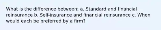 What is the difference between: a. Standard and financial reinsurance b. Self-insurance and financial reinsurance c. When would each be preferred by a firm?