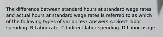 The difference between standard hours at standard wage rates and actual hours at standard wage rates is referred to as which of the following types of variances? Answers A.Direct labor spending. B.Labor rate. C.Indirect labor spending. D.Labor usage.