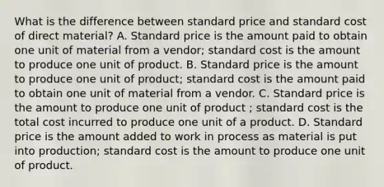 What is the difference between standard price and standard cost of direct material? A. Standard price is the amount paid to obtain one unit of material from a vendor; standard cost is the amount to produce one unit of product. B. Standard price is the amount to produce one unit of product; standard cost is the amount paid to obtain one unit of material from a vendor. C. Standard price is the amount to produce one unit of product ; standard cost is the total cost incurred to produce one unit of a product. D. Standard price is the amount added to work in process as material is put into production; standard cost is the amount to produce one unit of product.