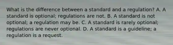 What is the difference between a standard and a regulation? A. A standard is optional; regulations are not. B. A standard is not optional; a regulation may be. C. A standard is rarely optional; regulations are never optional. D. A standard is a guideline; a regulation is a request.