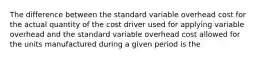 The difference between the standard variable overhead cost for the actual quantity of the cost driver used for applying variable overhead and the standard variable overhead cost allowed for the units manufactured during a given period is the