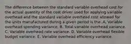 The difference between the standard variable overhead cost for the actual quantity of the cost driver used for applying variable overhead and the standard variable overhead cost allowed for the units manufactured during a given period is the: A. Variable overhead spending variance. B. Total variable overhead variance. C. Variable overhead rate variance. D. Variable overhead flexible budget variance. E. Variable overhead efficiency variance.