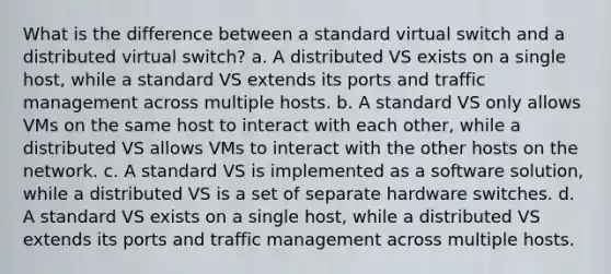 What is the difference between a standard virtual switch and a distributed virtual switch? a. A distributed VS exists on a single host, while a standard VS extends its ports and traffic management across multiple hosts. b. A standard VS only allows VMs on the same host to interact with each other, while a distributed VS allows VMs to interact with the other hosts on the network. c. A standard VS is implemented as a software solution, while a distributed VS is a set of separate hardware switches. d. A standard VS exists on a single host, while a distributed VS extends its ports and traffic management across multiple hosts.