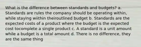 What is the difference between standards and budgets? a. Standards are rules the company should be operating within, while staying wiithin theiroutlined budget b. Standards are the expected costs of a product where the budget is the expected cost tocomplete a single product c. A standard is a unit amount while a budget is a total amount d. There is no difference, they are the same thing