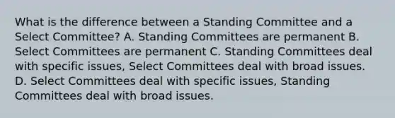 What is the difference between a Standing Committee and a Select Committee? A. Standing Committees are permanent B. Select Committees are permanent C. Standing Committees deal with specific issues, Select Committees deal with broad issues. D. Select Committees deal with specific issues, Standing Committees deal with broad issues.