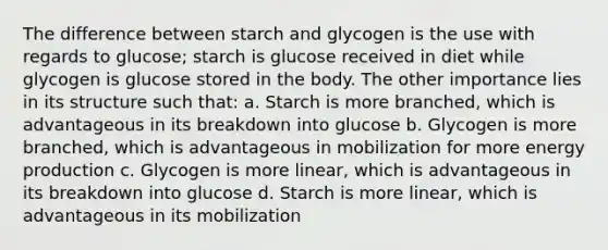 The difference between starch and glycogen is the use with regards to glucose; starch is glucose received in diet while glycogen is glucose stored in the body. The other importance lies in its structure such that: a. Starch is more branched, which is advantageous in its breakdown into glucose b. Glycogen is more branched, which is advantageous in mobilization for more <a href='https://www.questionai.com/knowledge/k3xoUYcii1-energy-production' class='anchor-knowledge'>energy production</a> c. Glycogen is more linear, which is advantageous in its breakdown into glucose d. Starch is more linear, which is advantageous in its mobilization