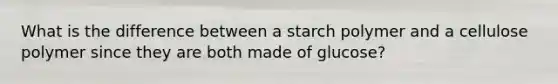 What is the difference between a starch polymer and a cellulose polymer since they are both made of glucose?