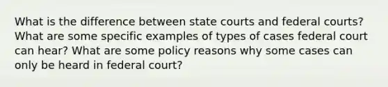 What is the difference between state courts and federal courts? What are some specific examples of types of cases federal court can hear? What are some policy reasons why some cases can only be heard in federal court?