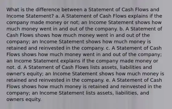 What is the difference between a Statement of Cash Flows and Income Statement? a. A Statement of Cash Flows explains if the company made money or not; an Income Statement shows how much money went in and out of the company. b. A Statement of Cash Flows shows how much money went in and out of the company; an Income Statement shows how much money is retained and reinvested in the company. c. A Statement of Cash Flows shows how much money went in and out of the company; an Income Statement explains if the company made money or not. d. A Statement of Cash Flows lists assets, liabilities and owner's equity; an Income Statement shows how much money is retained and reinvested in the company. e. A Statement of Cash Flows shows how much money is retained and reinvested in the company; an Income Statement lists assets, liabilities, and owners equity.