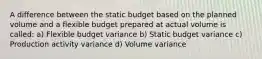 A difference between the static budget based on the planned volume and a flexible budget prepared at actual volume is called: a) Flexible budget variance b) Static budget variance c) Production activity variance d) Volume variance