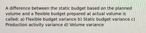 A difference between the static budget based on the planned volume and a flexible budget prepared at actual volume is called: a) Flexible budget variance b) Static budget variance c) Production activity variance d) Volume variance