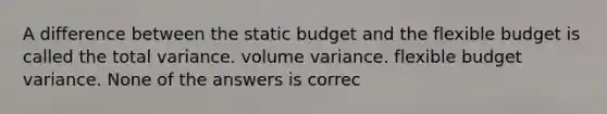 A difference between the static budget and the flexible budget is called the total variance. volume variance. flexible budget variance. None of the answers is correc