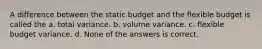 A difference between the static budget and the flexible budget is called the a. total variance. b. volume variance. c. flexible budget variance. d. None of the answers is correct.