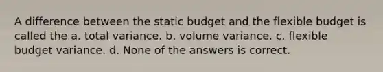 A difference between the static budget and the flexible budget is called the a. total variance. b. volume variance. c. flexible budget variance. d. None of the answers is correct.