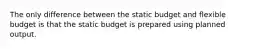 The only difference between the static budget and flexible budget is that the static budget is prepared using planned output.