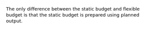 The only difference between the static budget and flexible budget is that the static budget is prepared using planned output.