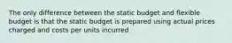 The only difference between the static budget and flexible budget is that the static budget is prepared using actual prices charged and costs per units incurred