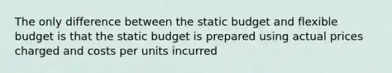 The only difference between the static budget and flexible budget is that the static budget is prepared using actual prices charged and costs per units incurred