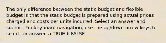 The only difference between the static budget and flexible budget is that the static budget is prepared using actual prices charged and costs per units incurred. Select an answer and submit. For keyboard navigation, use the up/down arrow keys to select an answer. a TRUE b FALSE