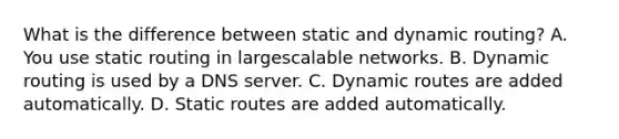 What is the difference between static and dynamic routing? A. You use static routing in largescalable networks. B. Dynamic routing is used by a DNS server. C. Dynamic routes are added automatically. D. Static routes are added automatically.