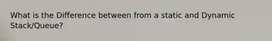 What is the Difference between from a static and Dynamic Stack/Queue?