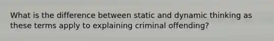 What is the difference between static and dynamic thinking as these terms apply to explaining criminal offending?