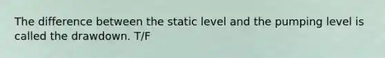 The difference between the static level and the pumping level is called the drawdown. T/F