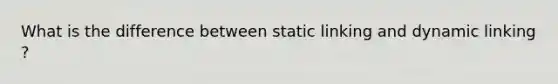What is the difference between static linking and dynamic linking ?
