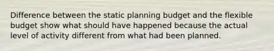 Difference between the static planning budget and the flexible budget show what should have happened because the actual level of activity different from what had been planned.