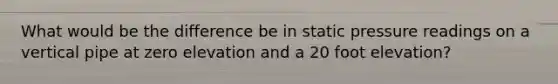 What would be the difference be in static pressure readings on a vertical pipe at zero elevation and a 20 foot elevation?