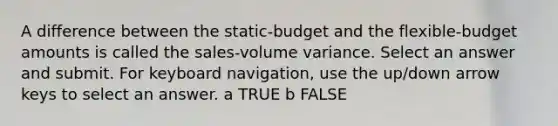 A difference between the static-budget and the flexible-budget amounts is called the sales-volume variance. Select an answer and submit. For keyboard navigation, use the up/down arrow keys to select an answer. a TRUE b FALSE