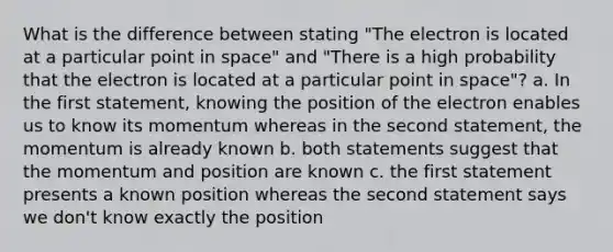 What is the difference between stating "The electron is located at a particular point in space" and "There is a high probability that the electron is located at a particular point in space"? a. In the first statement, knowing the position of the electron enables us to know its momentum whereas in the second statement, the momentum is already known b. both statements suggest that the momentum and position are known c. the first statement presents a known position whereas the second statement says we don't know exactly the position