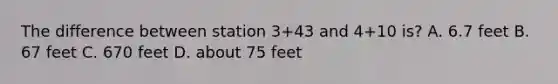 The difference between station 3+43 and 4+10 is? A. 6.7 feet B. 67 feet C. 670 feet D. about 75 feet