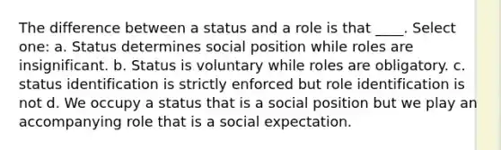 The difference between a status and a role is that ____. Select one: a. Status determines social position while roles are insignificant. b. Status is voluntary while roles are obligatory. c. status identification is strictly enforced but role identification is not d. We occupy a status that is a social position but we play an accompanying role that is a social expectation.