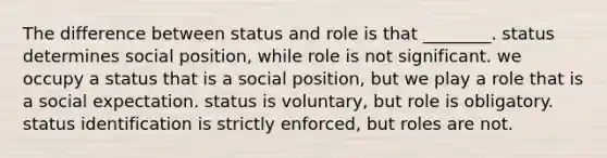 The difference between status and role is that ________. status determines social position, while role is not significant. we occupy a status that is a social position, but we play a role that is a social expectation. status is voluntary, but role is obligatory. status identification is strictly enforced, but roles are not.