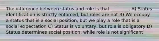 The difference between status and role is that ________. A) Status identification is strictly enforced, but roles are not B) We occupy a status that is a social position, but we play a role that is a social expectation C) Status is voluntary, but role is obligatory D) Status determines social position, while role is not significant