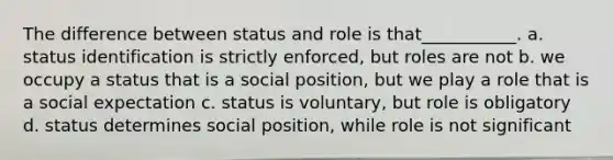 The difference between status and role is that___________. a. status identification is strictly enforced, but roles are not b. we occupy a status that is a social position, but we play a role that is a social expectation c. status is voluntary, but role is obligatory d. status determines social position, while role is not significant