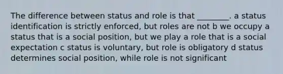 The difference between status and role is that ________. a status identification is strictly enforced, but roles are not b we occupy a status that is a social position, but we play a role that is a social expectation c status is voluntary, but role is obligatory d status determines social position, while role is not significant