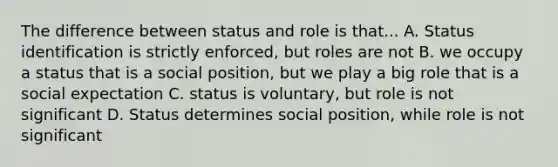 The difference between status and role is that... A. Status identification is strictly enforced, but roles are not B. we occupy a status that is a social position, but we play a big role that is a social expectation C. status is voluntary, but role is not significant D. Status determines social position, while role is not significant