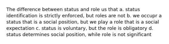 The difference between status and role us that a. status identification is strictly enforced, but roles are not b. we occupr a status that is a social position, but we play a role that is a social expectation c. status is voluntary, but the role is obligatory d. status determines social position, while role is not significant