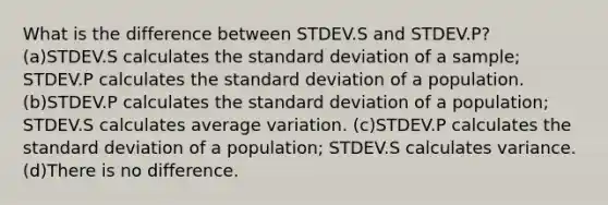 What is the difference between STDEV.S and STDEV.P? (a)STDEV.S calculates the standard deviation of a sample; STDEV.P calculates the standard deviation of a population. (b)STDEV.P calculates the standard deviation of a population; STDEV.S calculates average variation. (c)STDEV.P calculates the standard deviation of a population; STDEV.S calculates variance. (d)There is no difference.