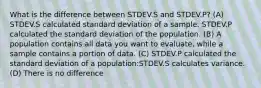 What is the difference between STDEV.S and STDEV.P? (A) STDEV.S calculated standard deviation of a sample. STDEV.P calculated the standard deviation of the population. (B) A population contains all data you want to evaluate, while a sample contains a portion of data. (C) STDEV.P calculated the standard deviation of a population:STDEV.S calculates variance. (D) There is no difference