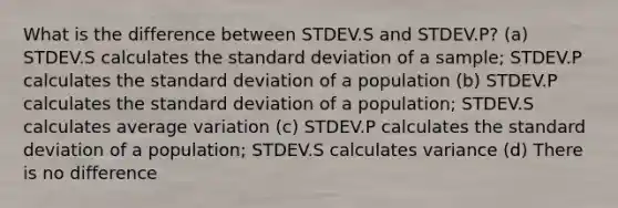 What is the difference between STDEV.S and STDEV.P? (a) STDEV.S calculates the standard deviation of a sample; STDEV.P calculates the standard deviation of a population (b) STDEV.P calculates the standard deviation of a population; STDEV.S calculates average variation (c) STDEV.P calculates the standard deviation of a population; STDEV.S calculates variance (d) There is no difference