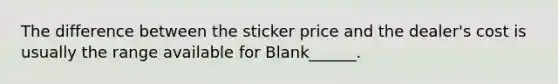 The difference between the sticker price and the dealer's cost is usually the range available for Blank______.