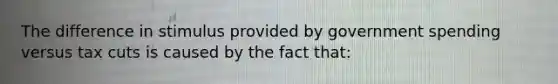 The difference in stimulus provided by government spending versus tax cuts is caused by the fact that: