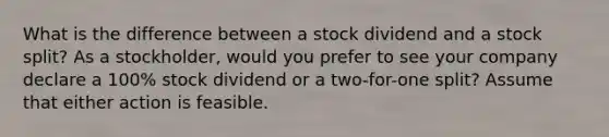 What is the difference between a stock dividend and a stock split? As a stockholder, would you prefer to see your company declare a 100% stock dividend or a two-for-one split? Assume that either action is feasible.