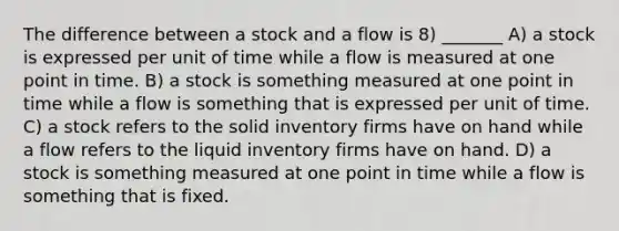 The difference between a stock and a flow is 8) _______ A) a stock is expressed per unit of time while a flow is measured at one point in time. B) a stock is something measured at one point in time while a flow is something that is expressed per unit of time. C) a stock refers to the solid inventory firms have on hand while a flow refers to the liquid inventory firms have on hand. D) a stock is something measured at one point in time while a flow is something that is fixed.