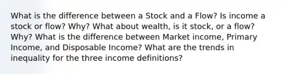 What is the difference between a Stock and a Flow? Is income a stock or flow? Why? What about wealth, is it stock, or a flow? Why? What is the difference between Market income, Primary Income, and Disposable Income? What are the trends in inequality for the three income definitions?