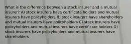 What is the difference between a stock insurer and a mutual insurer? A) stock insurers have certificate holders and mutual insurers have policyholders B) stock insurers have shareholders and mutual insurers have policyholders C) stock insurers have policyholders and mutual insurers have certificate holders D) stock insurers have policyholders and mutual insurers have shareholders