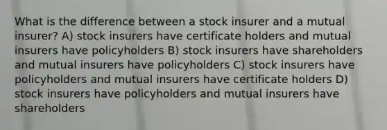 What is the difference between a stock insurer and a mutual insurer? A) stock insurers have certificate holders and mutual insurers have policyholders B) stock insurers have shareholders and mutual insurers have policyholders C) stock insurers have policyholders and mutual insurers have certificate holders D) stock insurers have policyholders and mutual insurers have shareholders